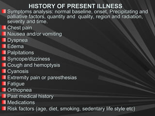 HISTORY OF PRESENT ILLNESSHISTORY OF PRESENT ILLNESS
Symptoms analysis: normal baseline, onset, Precipitating andSymptoms analysis: normal baseline, onset, Precipitating and
palliative factors, quantity and quality, region and radiation,palliative factors, quantity and quality, region and radiation,
severity and time.severity and time.
Chest painChest pain
Nausea and/or vomitingNausea and/or vomiting
DyspneaDyspnea
EdemaEdema
PalpitationsPalpitations
Syncope/dizzinessSyncope/dizziness
Cough and hemoptysisCough and hemoptysis
CyanosisCyanosis
Extremity pain or paresthesiasExtremity pain or paresthesias
FatigueFatigue
OrthopneaOrthopnea
Past medical historyPast medical history
MedicationsMedications
Risk factors (age, diet, smoking, sedentary life style etc)Risk factors (age, diet, smoking, sedentary life style etc)
 
