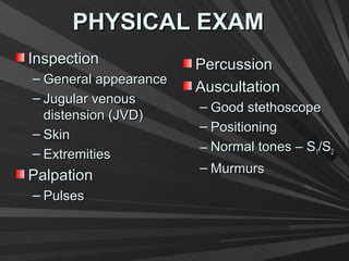 PHYSICAL EXAMPHYSICAL EXAM
InspectionInspection
– General appearanceGeneral appearance
– Jugular venousJugular venous
distension (JVD)distension (JVD)
– SkinSkin
– ExtremitiesExtremities
PalpationPalpation
– PulsesPulses
PercussionPercussion
AuscultationAuscultation
– Good stethoscopeGood stethoscope
– PositioningPositioning
– Normal tones – SNormal tones – S11/S/S22
– MurmursMurmurs
 