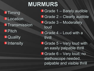MURMURSMURMURS
TimingTiming
LocationLocation
TransmissionTransmission
PitchPitch
QualityQuality
IntensityIntensity
Grade 1 – Barely audibleGrade 1 – Barely audible
Grade 2 – Clearly audibleGrade 2 – Clearly audible
Grade 3 – ModeratelyGrade 3 – Moderately
loudloud
Grade 4 – Loud with aGrade 4 – Loud with a
thrillthrill
Grade 5 – Very loud withGrade 5 – Very loud with
an easily palpable thrillan easily palpable thrill
Grade 6 – Very loud, noGrade 6 – Very loud, no
stethoscope needed,stethoscope needed,
palpable and visible thrillpalpable and visible thrill
 