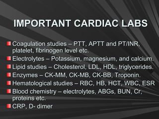 IMPORTANT CARDIAC LABSIMPORTANT CARDIAC LABS
Coagulation studies – PTT, APTT and PT/INR,Coagulation studies – PTT, APTT and PT/INR,
platelet, fibrinogen level etc.platelet, fibrinogen level etc.
Electrolytes – Potassium, magnesium, and calcium.Electrolytes – Potassium, magnesium, and calcium.
Lipid studies – Cholesterol, LDL, HDL, triglycerides.Lipid studies – Cholesterol, LDL, HDL, triglycerides.
Enzymes – CK-MM, CK-MB, CK-BB, Troponin.Enzymes – CK-MM, CK-MB, CK-BB, Troponin.
Hematological studies – RBC, HB, HCT, WBC, ESRHematological studies – RBC, HB, HCT, WBC, ESR
Blood chemistry – electrolytes, ABGs, BUN, Cr,Blood chemistry – electrolytes, ABGs, BUN, Cr,
proteins etc.proteins etc.
CRP, D- dimerCRP, D- dimer
 