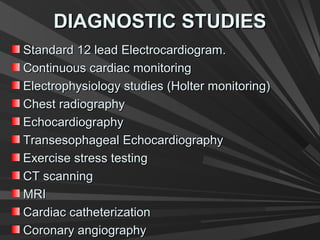 DIAGNOSTIC STUDIESDIAGNOSTIC STUDIES
Standard 12 lead Electrocardiogram.Standard 12 lead Electrocardiogram.
Continuous cardiac monitoringContinuous cardiac monitoring
Electrophysiology studies (Holter monitoring)Electrophysiology studies (Holter monitoring)
Chest radiographyChest radiography
EchocardiographyEchocardiography
TransesophagealTransesophageal EchocardiographyEchocardiography
Exercise stress testingExercise stress testing
CT scanningCT scanning
MRIMRI
Cardiac catheterizationCardiac catheterization
Coronary angiographyCoronary angiography
 