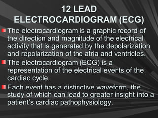 12 LEAD12 LEAD
ELECTROCARDIOGRAM (ECG)ELECTROCARDIOGRAM (ECG)
The electrocardiogram is a graphic record ofThe electrocardiogram is a graphic record of
the direction and magnitude of the electricalthe direction and magnitude of the electrical
activity that is generated by the depolarizationactivity that is generated by the depolarization
and repolarization of the atria and ventricles.and repolarization of the atria and ventricles.
The electrocardiogram (ECG) is aThe electrocardiogram (ECG) is a
representation of the electrical events of therepresentation of the electrical events of the
cardiac cycle.cardiac cycle.
Each event has a distinctive waveform, theEach event has a distinctive waveform, the
study of which can lead to greater insight into astudy of which can lead to greater insight into a
patient’s cardiac pathophysiology.patient’s cardiac pathophysiology.
 