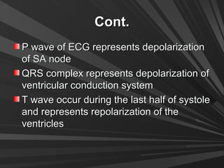 Cont.Cont.
P wave of ECG represents depolarizationP wave of ECG represents depolarization
of SA nodeof SA node
QRS complex represents depolarization ofQRS complex represents depolarization of
ventricular conduction systemventricular conduction system
T wave occur during the last half of systoleT wave occur during the last half of systole
and represents repolarization of theand represents repolarization of the
ventriclesventricles
 