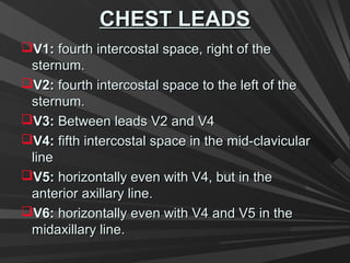 CHEST LEADSCHEST LEADS
V1:V1: fourth intercostal space, right of thefourth intercostal space, right of the
sternum.sternum.
V2:V2: fourth intercostal space to the left of thefourth intercostal space to the left of the
sternum.sternum.
V3:V3: Between leads V2 and V4Between leads V2 and V4
V4:V4: fifth intercostal space in the mid-clavicularfifth intercostal space in the mid-clavicular
lineline
V5:V5: horizontally even with V4, but in thehorizontally even with V4, but in the
anterior axillary line.anterior axillary line.
V6:V6: horizontally even with V4 and V5 in thehorizontally even with V4 and V5 in the
midaxillary line.midaxillary line.
 