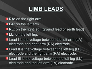 LIMB LEADSLIMB LEADS
RA:RA: on the right arm.on the right arm.
LA:LA: on the left arm.on the left arm.
RL:RL: on the right leg. (ground lead or earth lead)on the right leg. (ground lead or earth lead)
LL:LL: on the left leg.on the left leg.
Lead I is the voltage between the left arm (LA)Lead I is the voltage between the left arm (LA)
electrode and right arm (RA) electrode.electrode and right arm (RA) electrode.
Lead II is the voltage between the left leg (LL)Lead II is the voltage between the left leg (LL)
electrode and the right arm (RA) electrode.electrode and the right arm (RA) electrode.
Lead III is the voltage between the left leg (LL)Lead III is the voltage between the left leg (LL)
electrode and the left arm (LA) electrode.electrode and the left arm (LA) electrode.
 