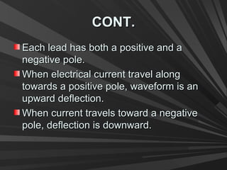 CONT.CONT.
Each lead has both a positive and aEach lead has both a positive and a
negative pole.negative pole.
When electrical current travel alongWhen electrical current travel along
towards a positive pole, waveform is antowards a positive pole, waveform is an
upward deflection.upward deflection.
When current travels toward a negativeWhen current travels toward a negative
pole, deflection is downward.pole, deflection is downward.
 