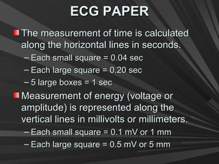 ECG PAPERECG PAPER
The measurement of time is calculatedThe measurement of time is calculated
along the horizontal lines in seconds.along the horizontal lines in seconds.
– Each small square = 0.04 secEach small square = 0.04 sec
– Each large square = 0.20 secEach large square = 0.20 sec
– 5 large boxes = 1 sec5 large boxes = 1 sec
Measurement of energy (voltage orMeasurement of energy (voltage or
amplitude) is represented along theamplitude) is represented along the
vertical lines in millivolts or millimeters.vertical lines in millivolts or millimeters.
– Each small square = 0.1 mV or 1 mmEach small square = 0.1 mV or 1 mm
– Each large square = 0.5 mV or 5 mmEach large square = 0.5 mV or 5 mm
 