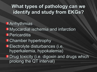 What types of pathology can weWhat types of pathology can we
identify and study from EKGs?identify and study from EKGs?
ArrhythmiasArrhythmias
Myocardial ischemia and infarctionMyocardial ischemia and infarction
PericarditisPericarditis
Chamber hypertrophyChamber hypertrophy
Electrolyte disturbances (i.e.Electrolyte disturbances (i.e.
hyperkalemia, hypokalemia)hyperkalemia, hypokalemia)
Drug toxicity (i.e. digoxin and drugs whichDrug toxicity (i.e. digoxin and drugs which
prolong the QT interval)prolong the QT interval)
 