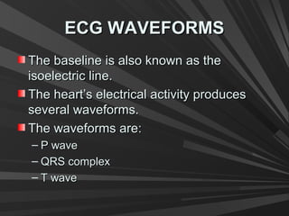 ECG WAVEFORMSECG WAVEFORMS
The baseline is also known as theThe baseline is also known as the
isoelectric line.isoelectric line.
The heart’s electrical activity producesThe heart’s electrical activity produces
several waveforms.several waveforms.
The waveforms are:The waveforms are:
– P waveP wave
– QRS complexQRS complex
– T waveT wave
 