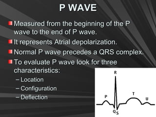 P WAVEP WAVE
Measured from the beginning of the PMeasured from the beginning of the P
wave to the end of P wave.wave to the end of P wave.
It represents Atrial depolarization.It represents Atrial depolarization.
Normal P wave precedes a QRS complex.Normal P wave precedes a QRS complex.
To evaluate P wave look for threeTo evaluate P wave look for three
characteristics:characteristics:
– LocationLocation
– ConfigurationConfiguration
– DeflectionDeflection
 