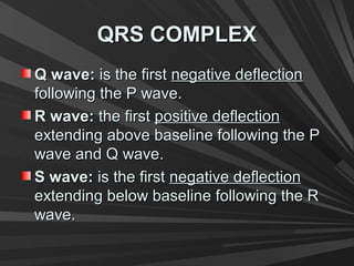QRS COMPLEXQRS COMPLEX
Q wave:Q wave: is the firstis the first negative deflectionnegative deflection
following the P wave.following the P wave.
R wave:R wave: the firstthe first positive deflectionpositive deflection
extending above baseline following the Pextending above baseline following the P
wave and Q wave.wave and Q wave.
S wave:S wave: is the firstis the first negative deflectionnegative deflection
extending below baseline following the Rextending below baseline following the R
wave.wave.
 