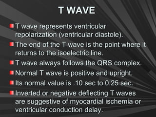 T WAVET WAVE
T wave represents ventricularT wave represents ventricular
repolarization (ventricular diastole).repolarization (ventricular diastole).
The end of the T wave is the point where itThe end of the T wave is the point where it
returns to the isoelectric line.returns to the isoelectric line.
T wave always follows the QRS complex.T wave always follows the QRS complex.
Normal T wave is positive and upright.Normal T wave is positive and upright.
Its normal value is .10 sec to 0.25 sec.Its normal value is .10 sec to 0.25 sec.
Inverted or negative deflecting T wavesInverted or negative deflecting T waves
are suggestive of myocardial ischemia orare suggestive of myocardial ischemia or
ventricular conduction delay.ventricular conduction delay.
 