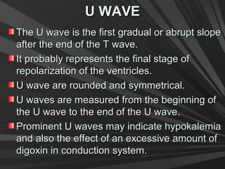 U WAVEU WAVE
The U wave is the first gradual or abrupt slopeThe U wave is the first gradual or abrupt slope
after the end of the T wave.after the end of the T wave.
It probably represents the final stage ofIt probably represents the final stage of
repolarization of the ventricles.repolarization of the ventricles.
U wave are rounded and symmetrical.U wave are rounded and symmetrical.
U waves are measured from the beginning ofU waves are measured from the beginning of
the U wave to the end of the U wave.the U wave to the end of the U wave.
Prominent U waves may indicate hypokalemiaProminent U waves may indicate hypokalemia
and also the effect of an excessive amount ofand also the effect of an excessive amount of
digoxin in conduction system.digoxin in conduction system.
 