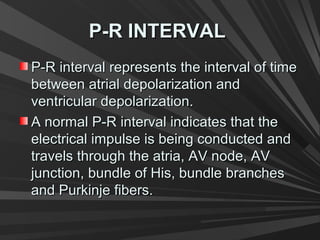 P-R INTERVALP-R INTERVAL
P-R interval represents the interval of timeP-R interval represents the interval of time
between atrial depolarization andbetween atrial depolarization and
ventricular depolarization.ventricular depolarization.
A normal P-R interval indicates that theA normal P-R interval indicates that the
electrical impulse is being conducted andelectrical impulse is being conducted and
travels through the atria, AV node, AVtravels through the atria, AV node, AV
junction, bundle of His, bundle branchesjunction, bundle of His, bundle branches
and Purkinje fibers.and Purkinje fibers.
 
