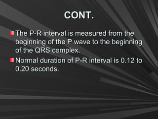 CONT.CONT.
The P-R interval is measured from theThe P-R interval is measured from the
beginning of the P wave to the beginningbeginning of the P wave to the beginning
of the QRS complex.of the QRS complex.
Normal duration of P-R interval is 0.12 toNormal duration of P-R interval is 0.12 to
0.20 seconds.0.20 seconds.
 
