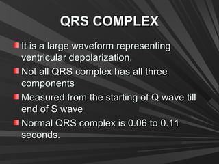QRS COMPLEXQRS COMPLEX
It is a large waveform representingIt is a large waveform representing
ventricular depolarization.ventricular depolarization.
Not all QRS complex has all threeNot all QRS complex has all three
componentscomponents
Measured from the starting of Q wave tillMeasured from the starting of Q wave till
end of S waveend of S wave
Normal QRS complex is 0.06 to 0.11Normal QRS complex is 0.06 to 0.11
seconds.seconds.
 