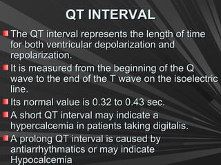 QT INTERVALQT INTERVAL
The QT interval represents the length of timeThe QT interval represents the length of time
for both ventricular depolarization andfor both ventricular depolarization and
repolarization.repolarization.
It is measured from the beginning of the QIt is measured from the beginning of the Q
wave to the end of the T wave on the isoelectricwave to the end of the T wave on the isoelectric
line.line.
Its normal value is 0.32 to 0.43 sec.Its normal value is 0.32 to 0.43 sec.
A short QT interval may indicate aA short QT interval may indicate a
hypercalcemia in patients taking digitalis.hypercalcemia in patients taking digitalis.
A prolong QT interval is caused byA prolong QT interval is caused by
antiarrhythmatics or may indicateantiarrhythmatics or may indicate
HypocalcemiaHypocalcemia
 