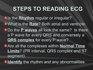 STEPS TO READING ECGSTEPS TO READING ECG
Is theIs the RhythmRhythm regular or irregular?regular or irregular?
What is theWhat is the RateRate? Both atrial and ventricle.? Both atrial and ventricle.
Do theDo the P wavesP waves all look the same? Is thereall look the same? Is there
a P wave for every QRS and conversely aa P wave for every QRS and conversely a
QRS complexQRS complex for every P wave?for every P wave?
Are all the complexes withinAre all the complexes within Normal TimeNormal Time
LimitsLimits? (PR interval, QRS complex and ST? (PR interval, QRS complex and ST
segment)segment)
IdentifyIdentify the rhythm and any abnormalities.the rhythm and any abnormalities.
 