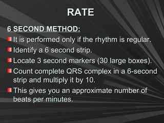 RATERATE
6 SECOND METHOD:6 SECOND METHOD:
It is performed only if the rhythm is regular.It is performed only if the rhythm is regular.
Identify a 6 second strip.Identify a 6 second strip.
Locate 3 second markers (30 large boxes).Locate 3 second markers (30 large boxes).
Count complete QRS complex in a 6-secondCount complete QRS complex in a 6-second
strip and multiply it by 10.strip and multiply it by 10.
This gives you an approximate number ofThis gives you an approximate number of
beats per minutes.beats per minutes.
 