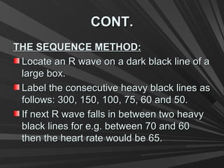 CONT.CONT.
THE SEQUENCE METHOD:THE SEQUENCE METHOD:
Locate an R wave on a dark black line of aLocate an R wave on a dark black line of a
large box.large box.
Label the consecutive heavy black lines asLabel the consecutive heavy black lines as
follows: 300, 150, 100, 75, 60 and 50.follows: 300, 150, 100, 75, 60 and 50.
If next R wave falls in between two heavyIf next R wave falls in between two heavy
black lines for e.g. between 70 and 60black lines for e.g. between 70 and 60
then the heart rate would be 65.then the heart rate would be 65.
 