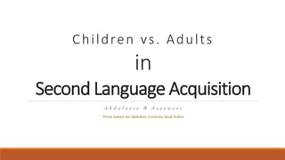 Children vs. Adults
in
Second Language Acquisition
A b d u l a z i z B A s s a n o s i
Prince Sattam ibn Abdulaziz University Saudi Arabia
 