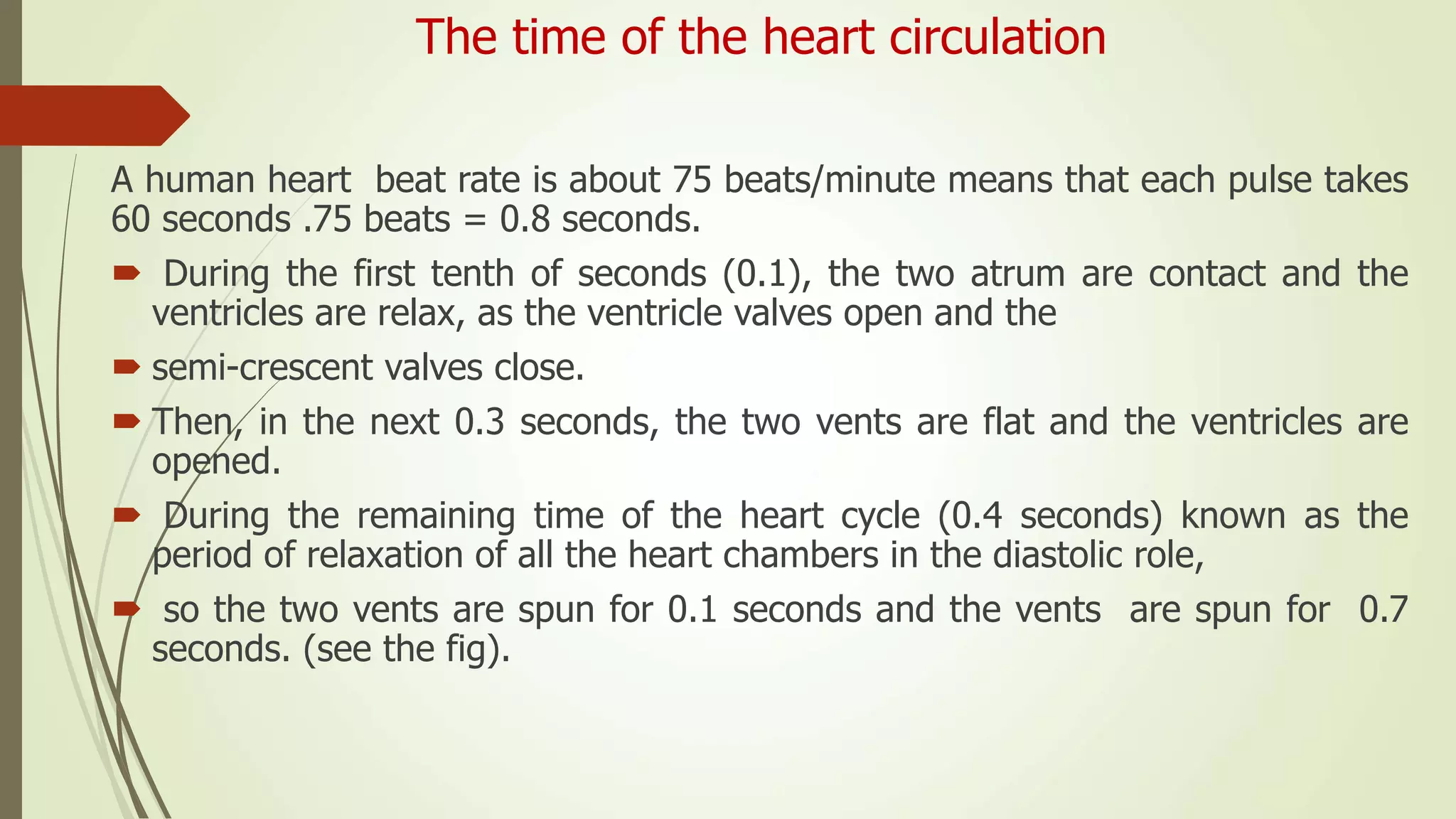 The time of the heart circulation
A human heart beat rate is about 75 beats/minute means that each pulse takes
60 seconds .75 beats = 0.8 seconds.
 During the first tenth of seconds (0.1), the two atrum are contact and the
ventricles are relax, as the ventricle valves open and the
 semi-crescent valves close.
 Then, in the next 0.3 seconds, the two vents are flat and the ventricles are
opened.
 During the remaining time of the heart cycle (0.4 seconds) known as the
period of relaxation of all the heart chambers in the diastolic role,
 so the two vents are spun for 0.1 seconds and the vents are spun for 0.7
seconds. (see the fig).
 