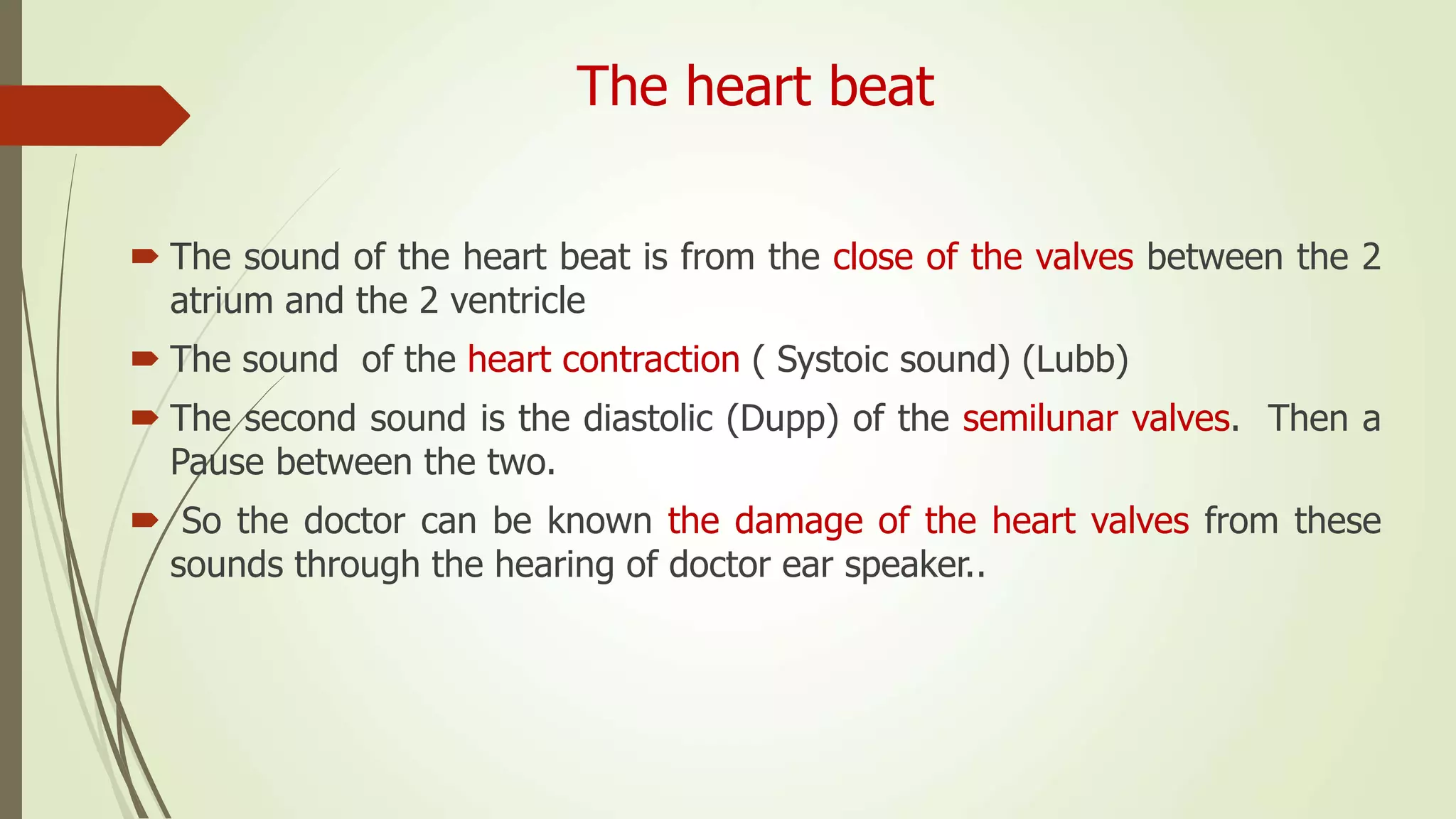 The heart beat
 The sound of the heart beat is from the close of the valves between the 2
atrium and the 2 ventricle
 The sound of the heart contraction ( Systoic sound) (Lubb)
 The second sound is the diastolic (Dupp) of the semilunar valves. Then a
Pause between the two.
 So the doctor can be known the damage of the heart valves from these
sounds through the hearing of doctor ear speaker..
 