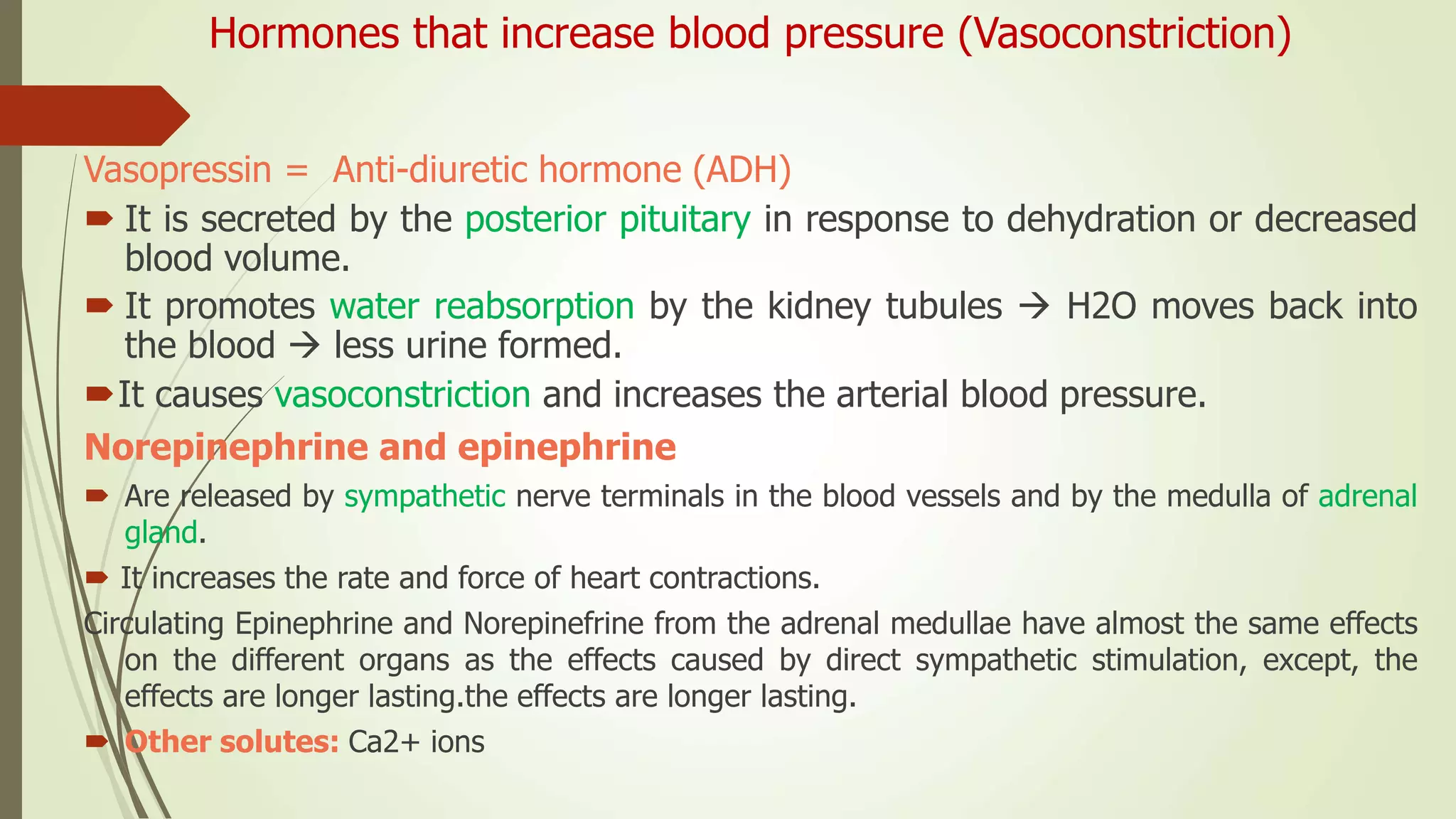 Hormones that increase blood pressure (Vasoconstriction)
Vasopressin = Anti-diuretic hormone (ADH)
 It is secreted by the posterior pituitary in response to dehydration or decreased
blood volume.
 It promotes water reabsorption by the kidney tubules  H2O moves back into
the blood  less urine formed.
It causes vasoconstriction and increases the arterial blood pressure.
Norepinephrine and epinephrine
 Are released by sympathetic nerve terminals in the blood vessels and by the medulla of adrenal
gland.
 It increases the rate and force of heart contractions.
Circulating Epinephrine and Norepinefrine from the adrenal medullae have almost the same effects
on the different organs as the effects caused by direct sympathetic stimulation, except, the
effects are longer lasting.the effects are longer lasting.
 Other solutes: Ca2+ ions
 