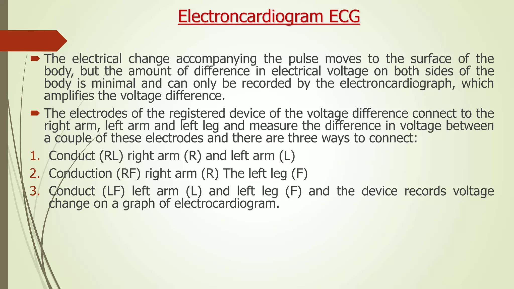 Electroncardiogram ECG
 The electrical change accompanying the pulse moves to the surface of the
body, but the amount of difference in electrical voltage on both sides of the
body is minimal and can only be recorded by the electroncardiograph, which
amplifies the voltage difference.
 The electrodes of the registered device of the voltage difference connect to the
right arm, left arm and left leg and measure the difference in voltage between
a couple of these electrodes and there are three ways to connect:
1. Conduct (RL) right arm (R) and left arm (L)
2. Conduction (RF) right arm (R) The left leg (F)
3. Conduct (LF) left arm (L) and left leg (F) and the device records voltage
change on a graph of electrocardiogram.
 