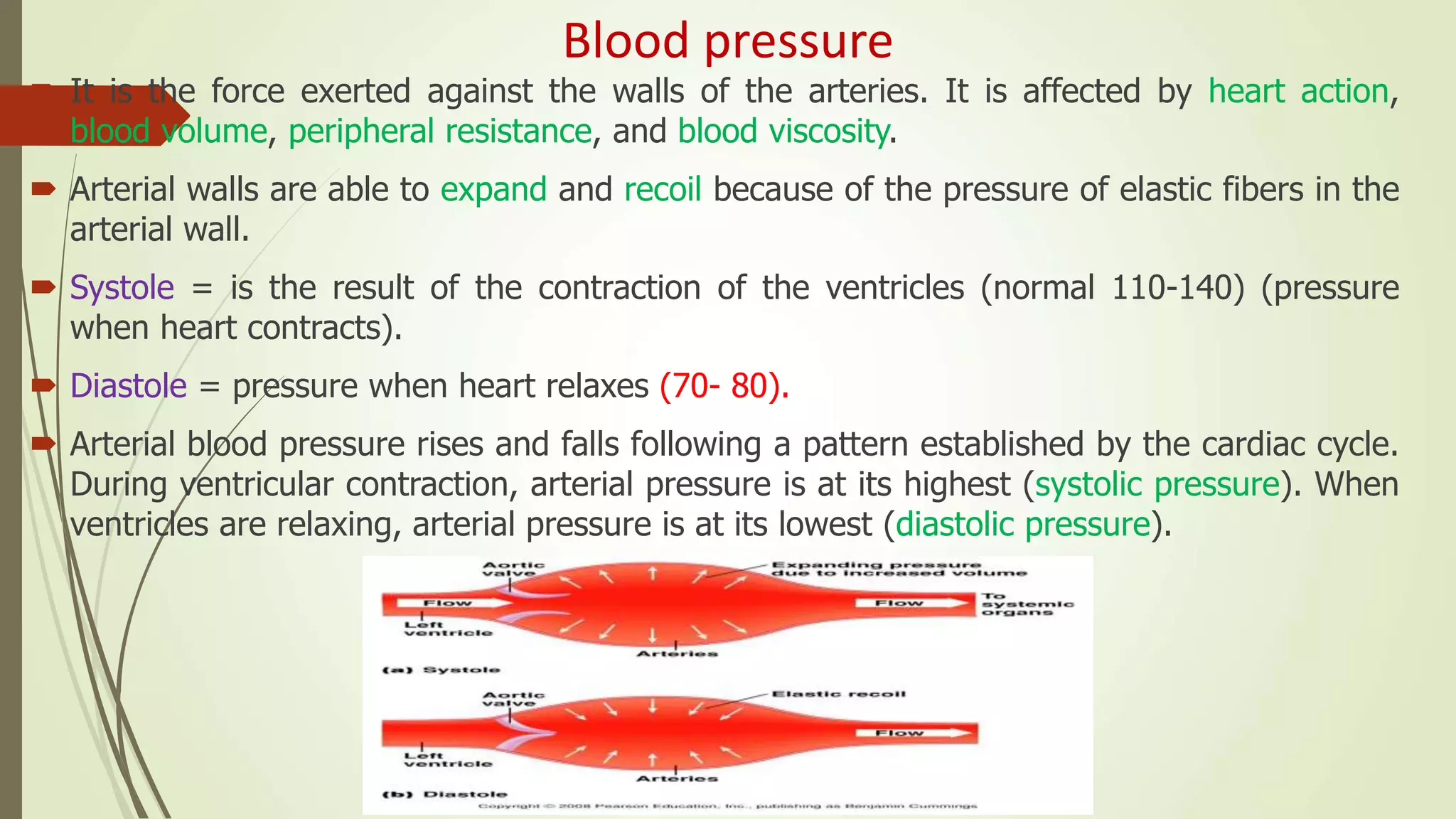 Blood pressure
 It is the force exerted against the walls of the arteries. It is affected by heart action,
blood volume, peripheral resistance, and blood viscosity.
 Arterial walls are able to expand and recoil because of the pressure of elastic fibers in the
arterial wall.
 Systole = is the result of the contraction of the ventricles (normal 110-140) (pressure
when heart contracts).
 Diastole = pressure when heart relaxes (70- 80).
 Arterial blood pressure rises and falls following a pattern established by the cardiac cycle.
During ventricular contraction, arterial pressure is at its highest (systolic pressure). When
ventricles are relaxing, arterial pressure is at its lowest (diastolic pressure).
 