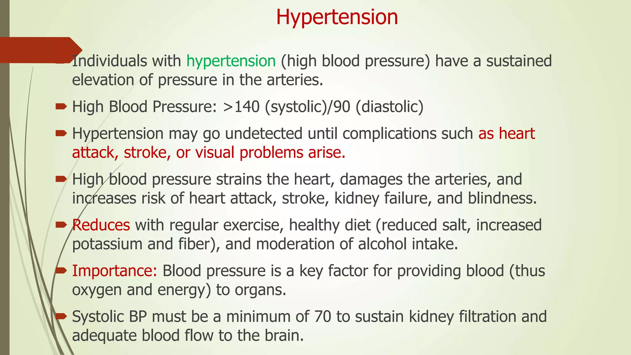 Hypertension
 Individuals with hypertension (high blood pressure) have a sustained
elevation of pressure in the arteries.
 High Blood Pressure: >140 (systolic)/90 (diastolic)
 Hypertension may go undetected until complications such as heart
attack, stroke, or visual problems arise.
 High blood pressure strains the heart, damages the arteries, and
increases risk of heart attack, stroke, kidney failure, and blindness.
 Reduces with regular exercise, healthy diet (reduced salt, increased
potassium and fiber), and moderation of alcohol intake.
 Importance: Blood pressure is a key factor for providing blood (thus
oxygen and energy) to organs.
 Systolic BP must be a minimum of 70 to sustain kidney filtration and
adequate blood flow to the brain.
 