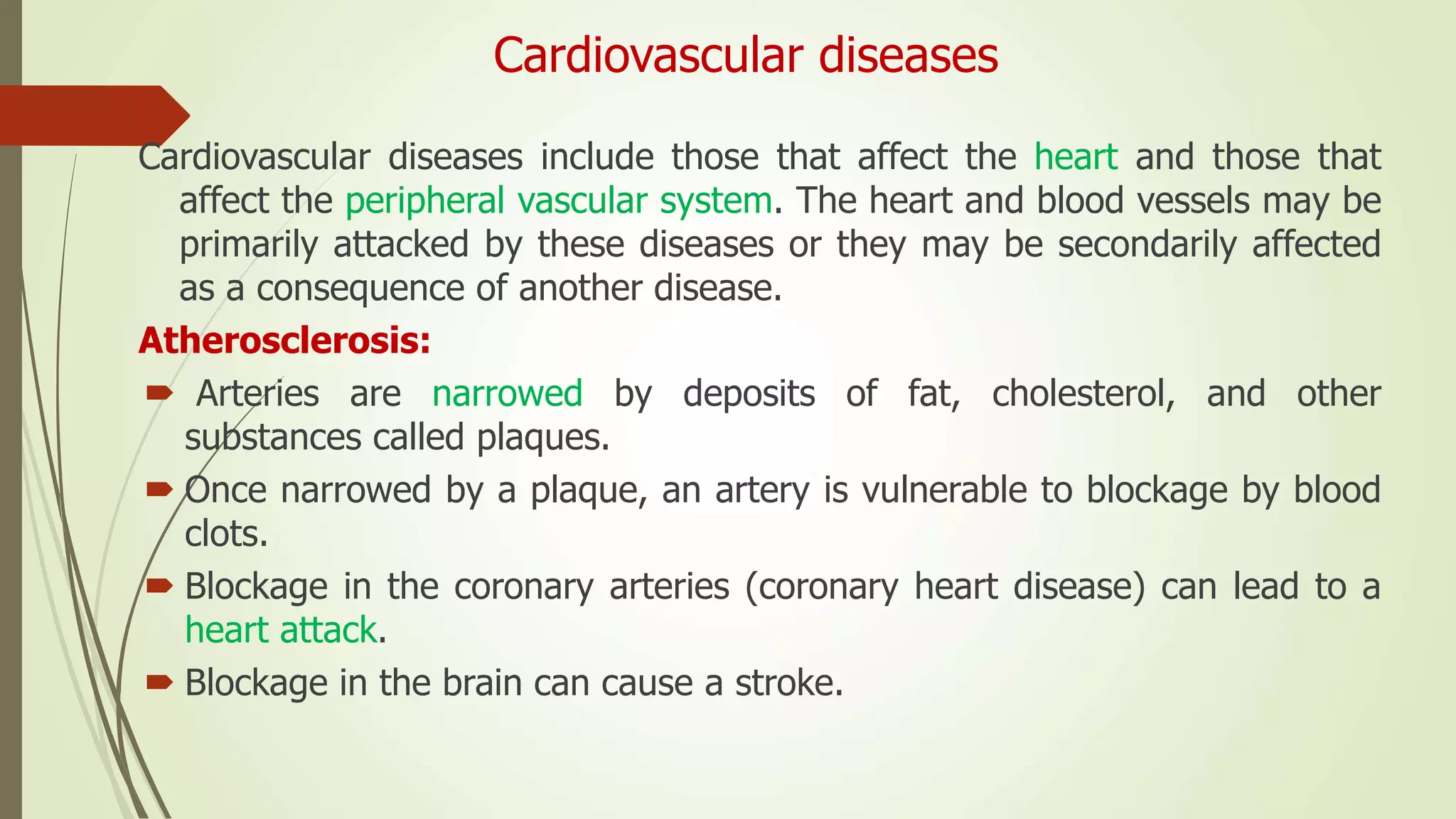Cardiovascular diseases
Cardiovascular diseases include those that affect the heart and those that
affect the peripheral vascular system. The heart and blood vessels may be
primarily attacked by these diseases or they may be secondarily affected
as a consequence of another disease.
Atherosclerosis:
 Arteries are narrowed by deposits of fat, cholesterol, and other
substances called plaques.
 Once narrowed by a plaque, an artery is vulnerable to blockage by blood
clots.
 Blockage in the coronary arteries (coronary heart disease) can lead to a
heart attack.
 Blockage in the brain can cause a stroke.
 