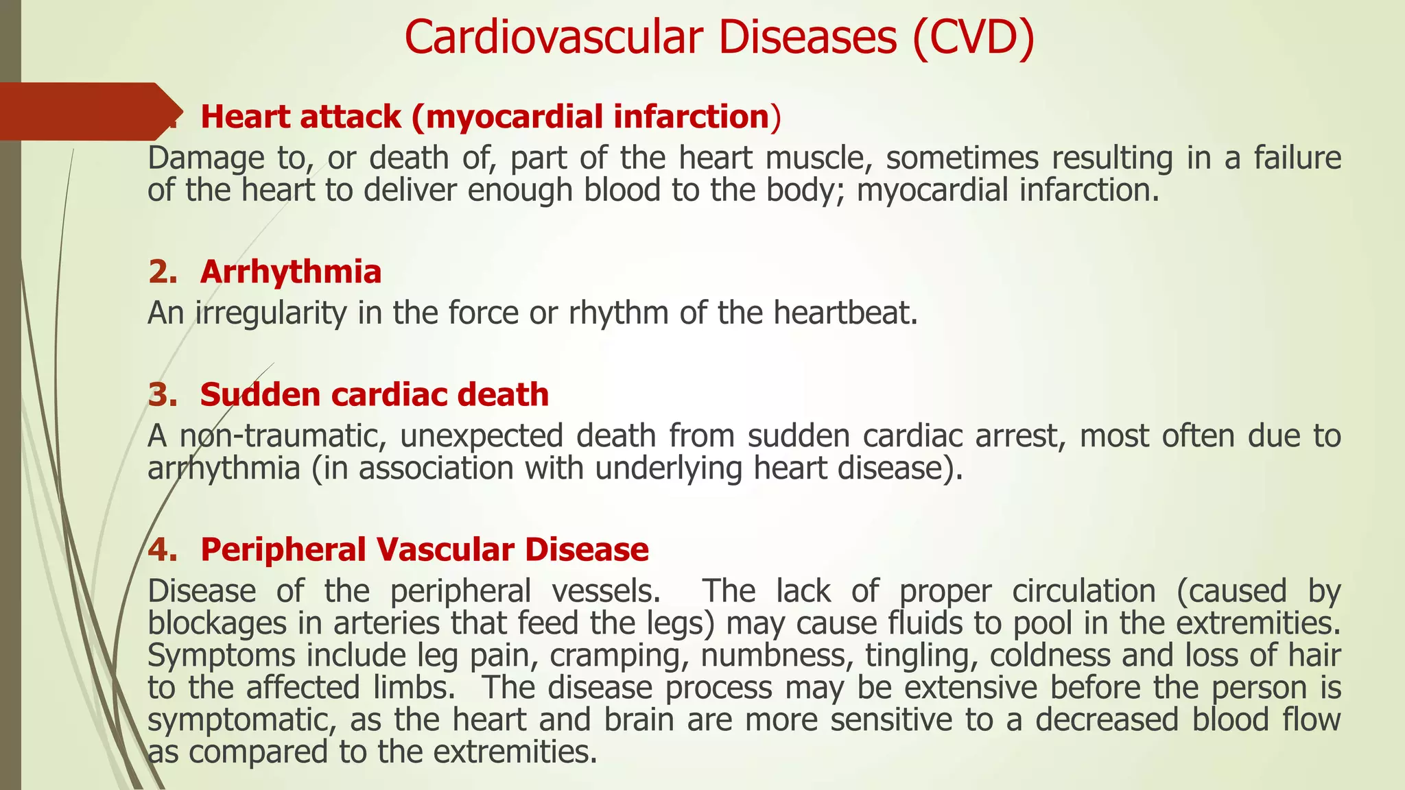 Cardiovascular Diseases (CVD)
1. Heart attack (myocardial infarction)
Damage to, or death of, part of the heart muscle, sometimes resulting in a failure
of the heart to deliver enough blood to the body; myocardial infarction.
2. Arrhythmia
An irregularity in the force or rhythm of the heartbeat.
3. Sudden cardiac death
A non-traumatic, unexpected death from sudden cardiac arrest, most often due to
arrhythmia (in association with underlying heart disease).
4. Peripheral Vascular Disease
Disease of the peripheral vessels. The lack of proper circulation (caused by
blockages in arteries that feed the legs) may cause fluids to pool in the extremities.
Symptoms include leg pain, cramping, numbness, tingling, coldness and loss of hair
to the affected limbs. The disease process may be extensive before the person is
symptomatic, as the heart and brain are more sensitive to a decreased blood flow
as compared to the extremities.
 