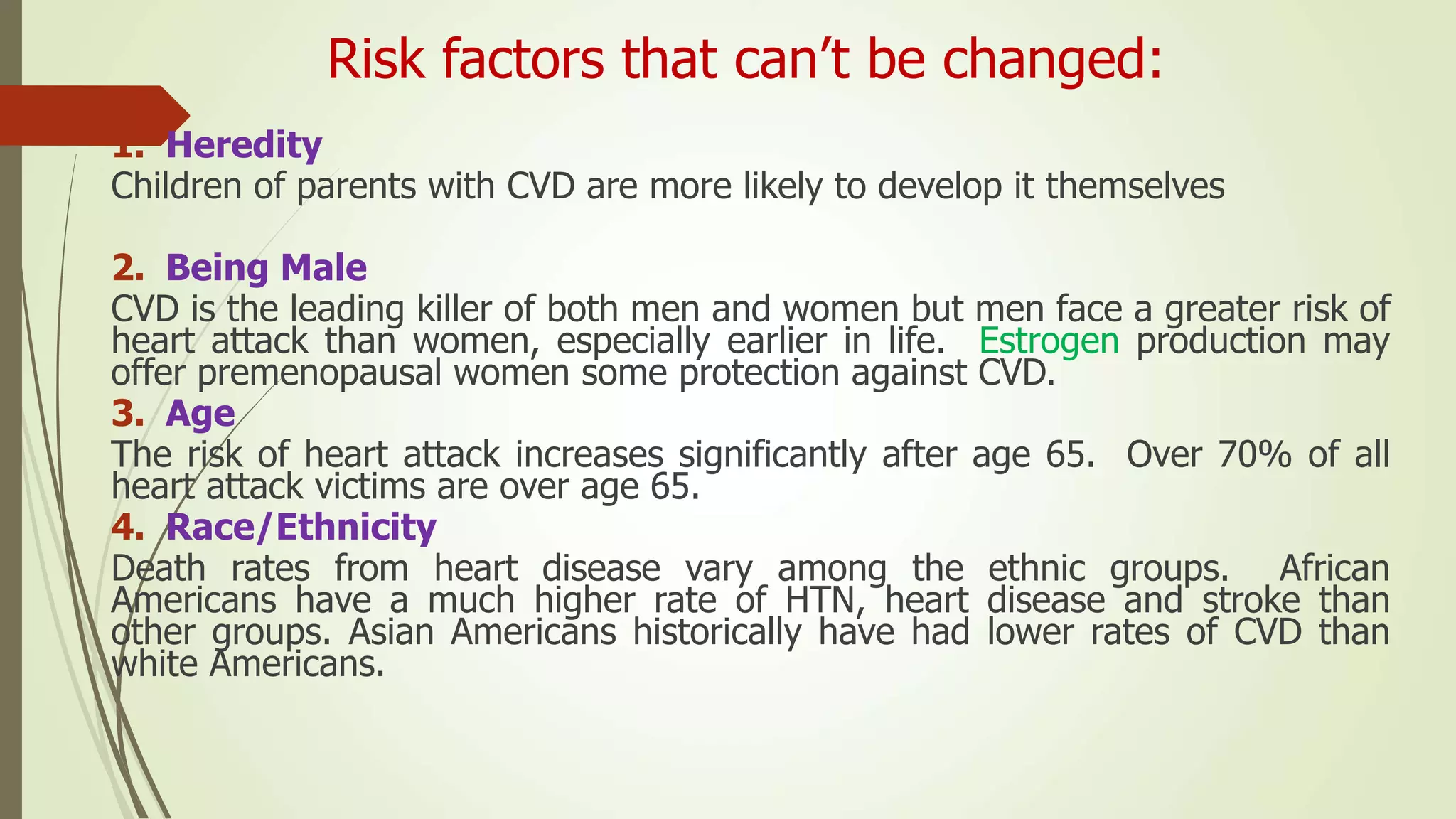 Risk factors that can’t be changed:
1. Heredity
Children of parents with CVD are more likely to develop it themselves
2. Being Male
CVD is the leading killer of both men and women but men face a greater risk of
heart attack than women, especially earlier in life. Estrogen production may
offer premenopausal women some protection against CVD.
3. Age
The risk of heart attack increases significantly after age 65. Over 70% of all
heart attack victims are over age 65.
4. Race/Ethnicity
Death rates from heart disease vary among the ethnic groups. African
Americans have a much higher rate of HTN, heart disease and stroke than
other groups. Asian Americans historically have had lower rates of CVD than
white Americans.
 