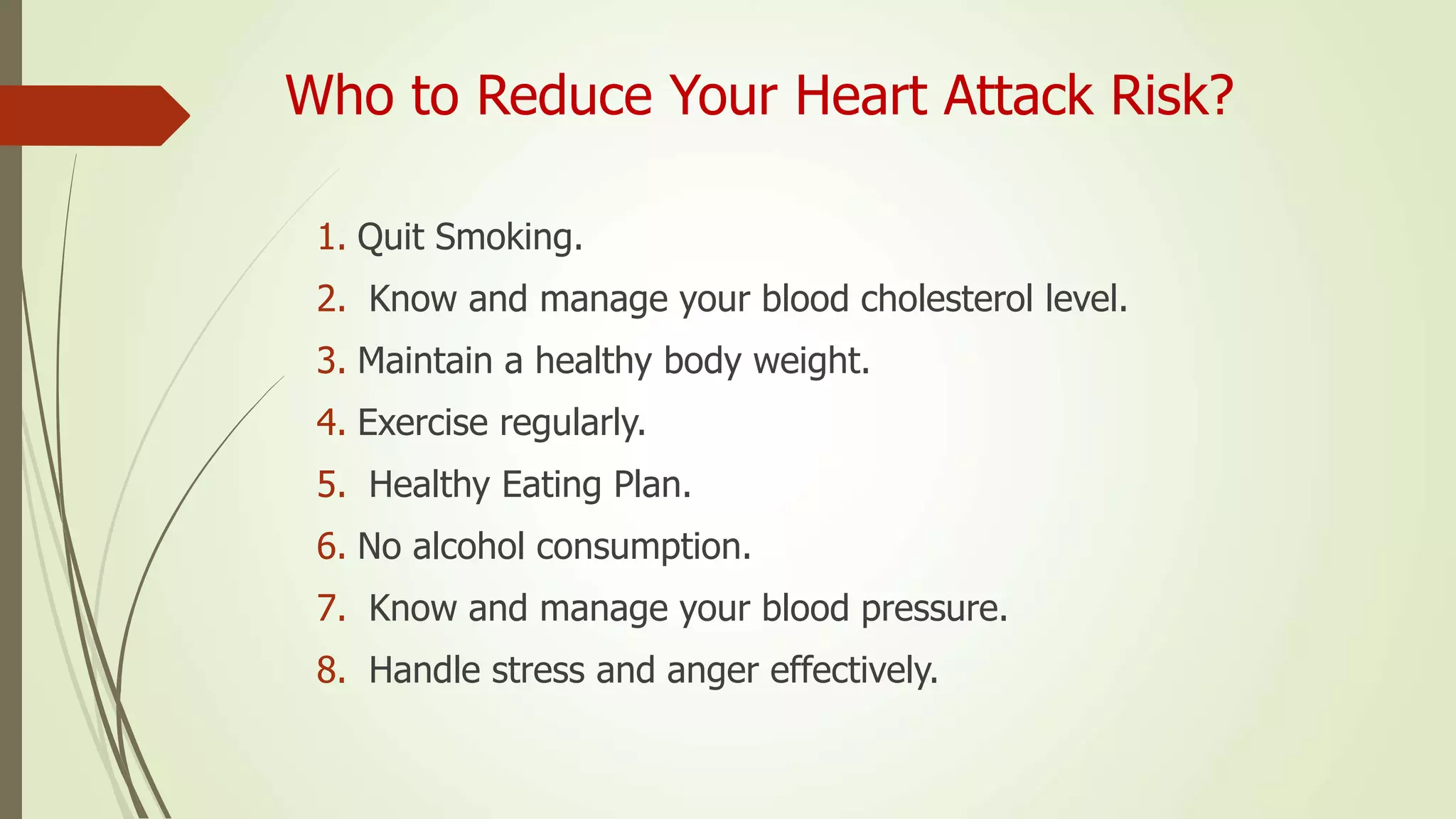 Who to Reduce Your Heart Attack Risk?
1. Quit Smoking.
2. Know and manage your blood cholesterol level.
3. Maintain a healthy body weight.
4. Exercise regularly.
5. Healthy Eating Plan.
6. No alcohol consumption.
7. Know and manage your blood pressure.
8. Handle stress and anger effectively.
 