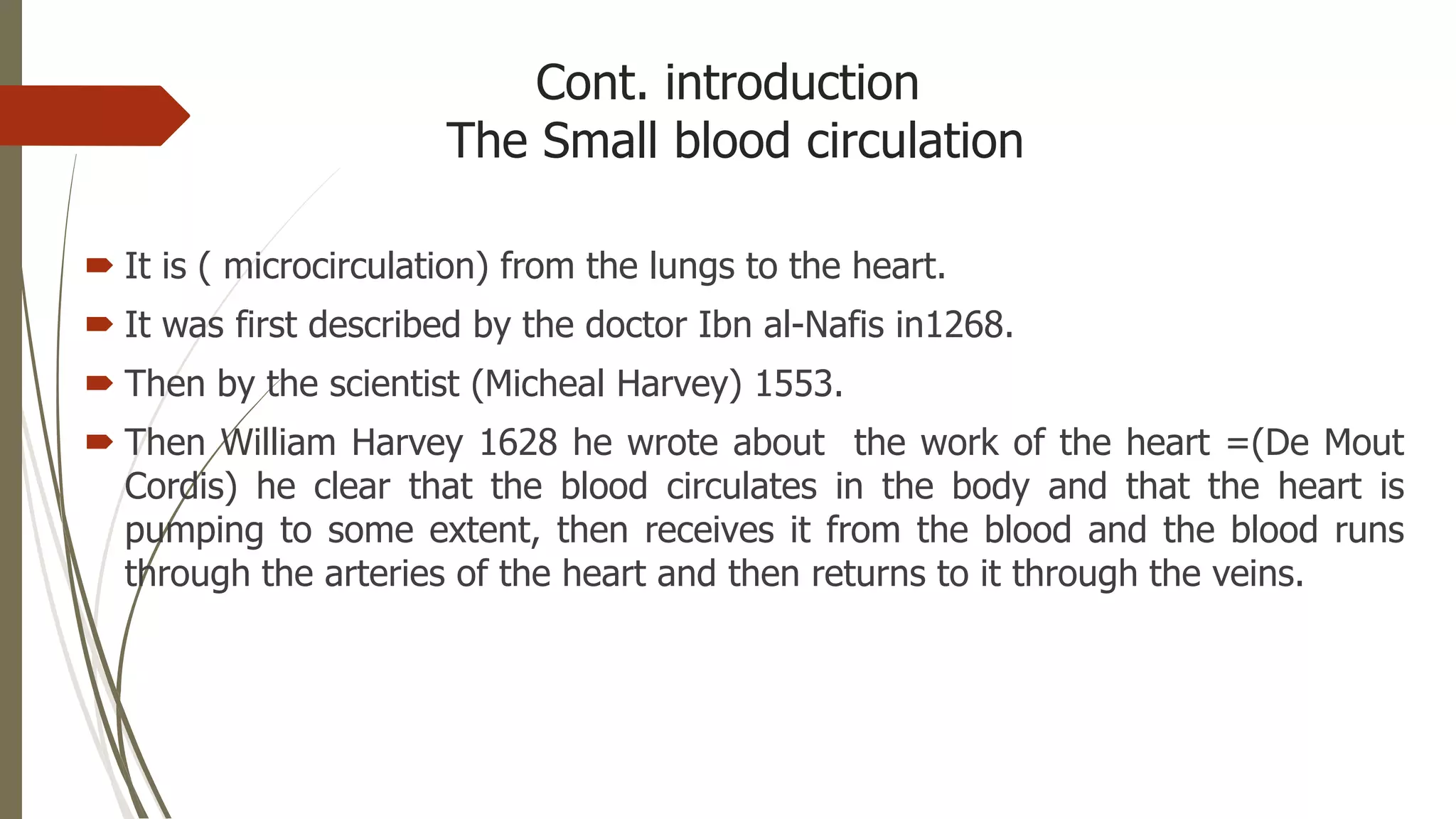 Cont. introduction
The Small blood circulation
 It is ( microcirculation) from the lungs to the heart.
 It was first described by the doctor Ibn al-Nafis in1268.
 Then by the scientist (Micheal Harvey) 1553.
 Then William Harvey 1628 he wrote about the work of the heart =(De Mout
Cordis) he clear that the blood circulates in the body and that the heart is
pumping to some extent, then receives it from the blood and the blood runs
through the arteries of the heart and then returns to it through the veins.
 