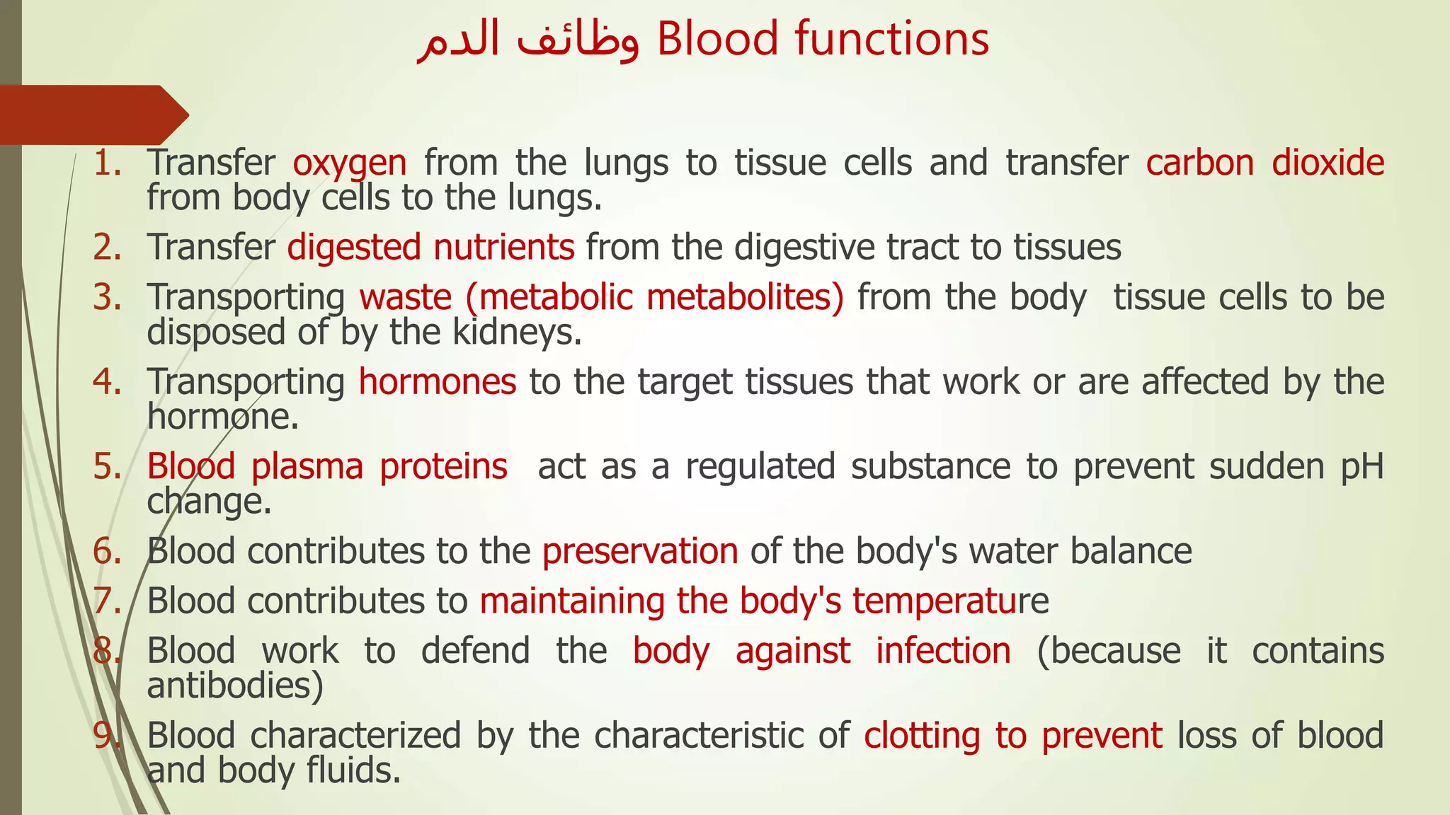 ‫الدم‬ ‫وظائف‬ Blood functions
1. Transfer oxygen from the lungs to tissue cells and transfer carbon dioxide
from body cells to the lungs.
2. Transfer digested nutrients from the digestive tract to tissues
3. Transporting waste (metabolic metabolites) from the body tissue cells to be
disposed of by the kidneys.
4. Transporting hormones to the target tissues that work or are affected by the
hormone.
5. Blood plasma proteins act as a regulated substance to prevent sudden pH
change.
6. Blood contributes to the preservation of the body's water balance
7. Blood contributes to maintaining the body's temperature
8. Blood work to defend the body against infection (because it contains
antibodies)
9. Blood characterized by the characteristic of clotting to prevent loss of blood
and body fluids.
 
