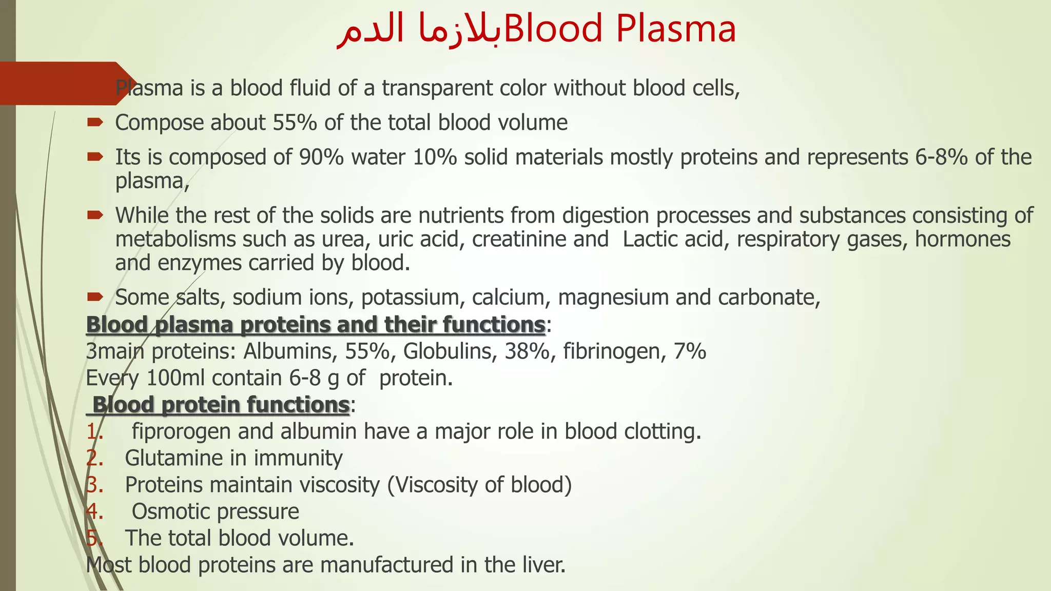 ‫الدم‬ ‫بالزما‬Blood Plasma
 Plasma is a blood fluid of a transparent color without blood cells,
 Compose about 55% of the total blood volume
 Its is composed of 90% water 10% solid materials mostly proteins and represents 6-8% of the
plasma,
 While the rest of the solids are nutrients from digestion processes and substances consisting of
metabolisms such as urea, uric acid, creatinine and Lactic acid, respiratory gases, hormones
and enzymes carried by blood.
 Some salts, sodium ions, potassium, calcium, magnesium and carbonate,
Blood plasma proteins and their functions:
3main proteins: Albumins, 55%, Globulins, 38%, fibrinogen, 7%
Every 100ml contain 6-8 g of protein.
Blood protein functions:
1. fiprorogen and albumin have a major role in blood clotting.
2. Glutamine in immunity
3. Proteins maintain viscosity (Viscosity of blood)
4. Osmotic pressure
5. The total blood volume.
Most blood proteins are manufactured in the liver.
 