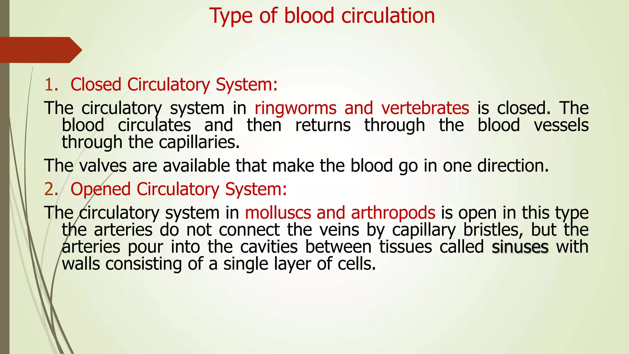 Type of blood circulation
1. Closed Circulatory System:
The circulatory system in ringworms and vertebrates is closed. The
blood circulates and then returns through the blood vessels
through the capillaries.
The valves are available that make the blood go in one direction.
2. Opened Circulatory System:
The circulatory system in molluscs and arthropods is open in this type
the arteries do not connect the veins by capillary bristles, but the
arteries pour into the cavities between tissues called sinuses with
walls consisting of a single layer of cells.
 