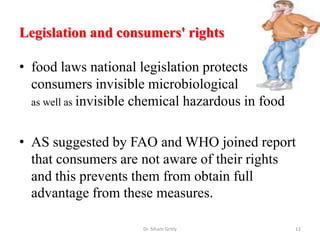 Legislation and consumers' rights
• food laws national legislation protects
consumers invisible microbiological
as well as invisible chemical hazardous in food
• AS suggested by FAO and WHO joined report
that consumers are not aware of their rights
and this prevents them from obtain full
advantage from these measures.
Dr. Siham Gritly 12
 