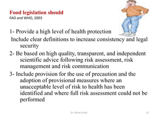 Food legislation should
FAO and WHO, 2003
1- Provide a high level of health protection
Include clear definitions to increase consistency and legal
security
2- Be based on high quality, transparent, and independent
scientific advice following risk assessment, risk
management and risk communication
3- Include provision for the use of precaution and the
adoption of provisional measures where an
unacceptable level of risk to health has been
identified and where full risk assessment could not be
performed
Dr. Siham Gritly 13
 