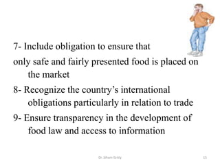 7- Include obligation to ensure that
only safe and fairly presented food is placed on
the market
8- Recognize the country’s international
obligations particularly in relation to trade
9- Ensure transparency in the development of
food law and access to information
Dr. Siham Gritly 15
 
