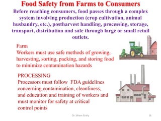 Food Safety from Farms to Consumers
Before reaching consumers, food passes through a complex
system involving production (crop cultivation, animal
husbandry, etc.), postharvest handling, processing, storage,
transport, distribution and sale through large or small retail
outlets.
Dr. Siham Gritly 16
Farm
Workers must use safe methods of growing,
harvesting, sorting, packing, and storing food
to minimize contamination hazards
PROCESSING
Processors must follow FDA guidelines
concerning contamination, cleanliness,
and education and training of workers and
must monitor for safety at critical
control points
 
