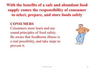 With the benefits of a safe and abundant food
supply comes the responsibility of consumer
to select, prepare, and store foods safely
Dr. Siham Gritly 18
CONSUMERS
Consumers must learn and use
sound principles of food safety.
Be aware that foodborne illness is
a real possibility, and take steps to
prevent it.
 