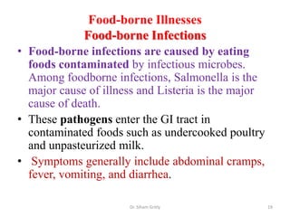 Food-borne Illnesses
Food-borne Infections
• Food-borne infections are caused by eating
foods contaminated by infectious microbes.
Among foodborne infections, Salmonella is the
major cause of illness and Listeria is the major
cause of death.
• These pathogens enter the GI tract in
contaminated foods such as undercooked poultry
and unpasteurized milk.
• Symptoms generally include abdominal cramps,
fever, vomiting, and diarrhea.
Dr. Siham Gritly 19
 