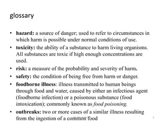 glossary
• hazard: a source of danger; used to refer to circumstances in
which harm is possible under normal conditions of use.
• toxicity: the ability of a substance to harm living organisms.
All substances are toxic if high enough concentrations are
used.
• risk: a measure of the probability and severity of harm.
• safety: the condition of being free from harm or danger.
• foodborne illness: illness transmitted to human beings
through food and water, caused by either an infectious agent
(foodborne infection) or a poisonous substance (food
intoxication); commonly known as food poisoning.
• outbreaks: two or more cases of a similar illness resulting
from the ingestion of a common foodDr. Siham Gritly 2
 