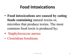 Food Intoxications
• Food intoxications are caused by eating
foods containing natural toxins or,
microbes that produce toxins. The most
common food toxin is produced by;
• Staphylococcus aureus
• Clostridium botulinum
Dr. Siham Gritly 26
 