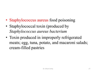 • Staphylococcus aureus food poisoning
• Staphylococcal toxin (produced by
Staphylococcus aureus bacterium
• Toxin produced in improperly refrigerated
meats; egg, tuna, potato, and macaroni salads;
cream-filled pastries
Dr. Siham Gritly 27
 