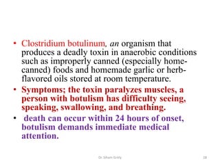 • Clostridium botulinum, an organism that
produces a deadly toxin in anaerobic conditions
such as improperly canned (especially home-
canned) foods and homemade garlic or herb-
flavored oils stored at room temperature.
• Symptoms; the toxin paralyzes muscles, a
person with botulism has difficulty seeing,
speaking, swallowing, and breathing.
• death can occur within 24 hours of onset,
botulism demands immediate medical
attention.
Dr. Siham Gritly 28
 
