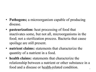 • Pathogens; a microorganism capable of producing
disease.
• pasteurization: heat processing of food that
inactivates some, but not all, microorganisms in the
food; not a sterilization process. Bacteria that cause
spoilage are still present.
• nutrient claims: statements that characterize the
quantity of a nutrient in a food.
• health claims: statements that characterize the
relationship between a nutrient or other substance in a
food and a disease or health-related condition.Dr. Siham Gritly 3
 